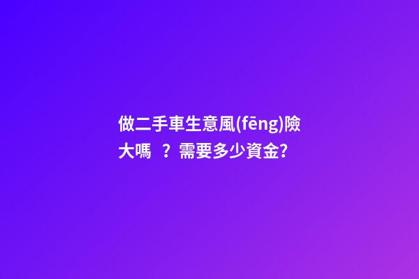 做二手車生意風(fēng)險大嗎？需要多少資金？